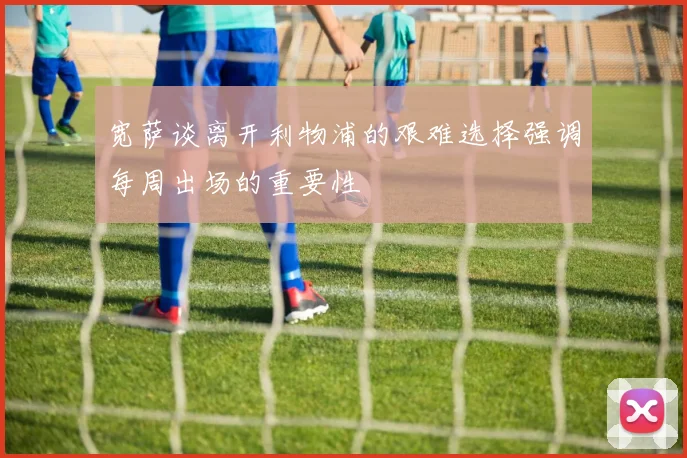 宽萨谈离开利物浦的艰难选择强调每周出场的重要性