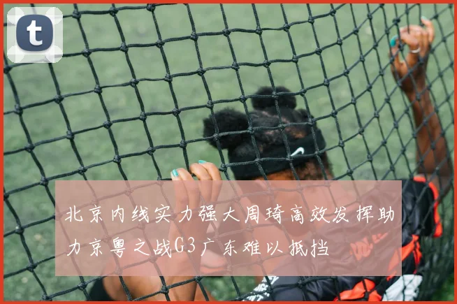 北京内线实力强大周琦高效发挥助力京粤之战G3广东难以抵挡