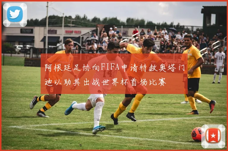 阿根廷足协向FIFA申请特赦奥塔门迪以助其出战世界杯首场比赛