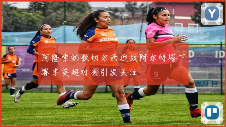 阿隆索执教切尔西迎战阿尔特塔下赛季英超对决引发关注