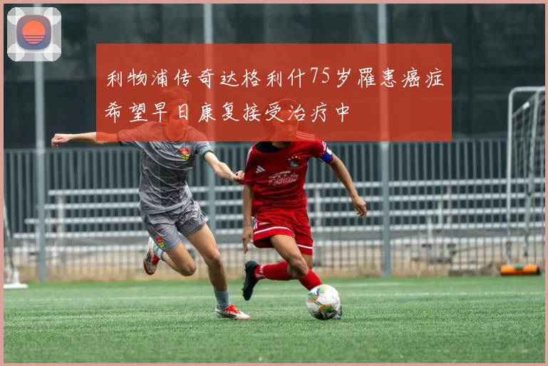 利物浦传奇达格利什75岁罹患癌症希望早日康复接受治疗中