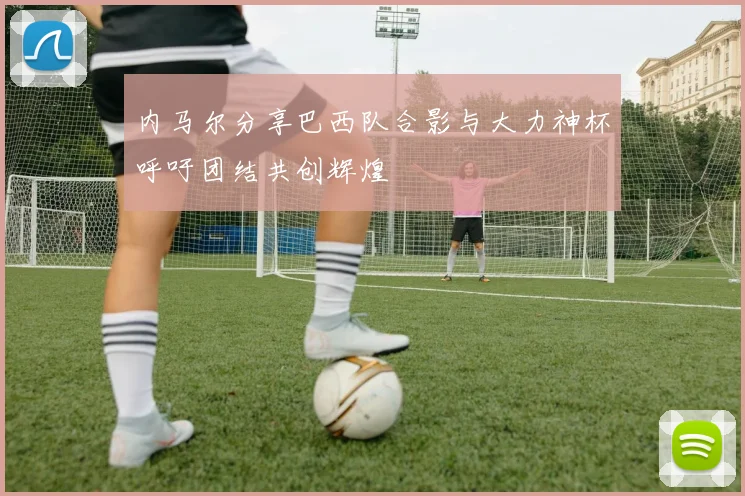 内马尔分享巴西队合影与大力神杯呼吁团结共创辉煌