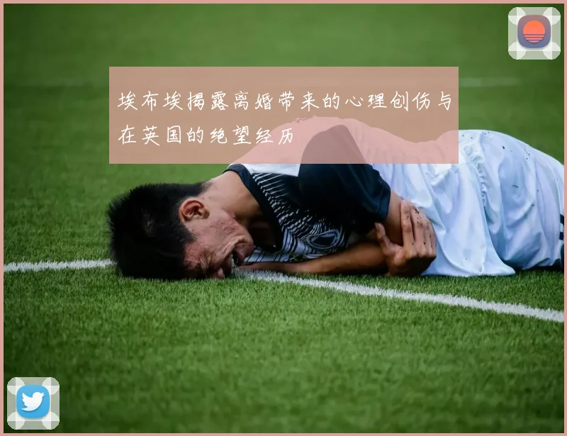 埃布埃揭露离婚带来的心理创伤与在英国的绝望经历