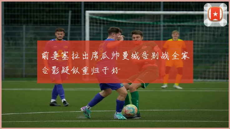 前妻塞拉出席瓜帅曼城告别战全家合影疑似重归于好