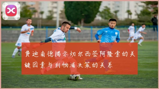 费迪南德揭示切尔西签阿隆索的关键因素与利物浦决策的关系