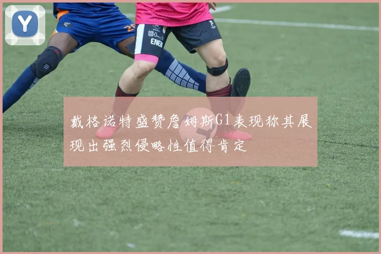 戴格诺特盛赞詹姆斯G1表现称其展现出强烈侵略性值得肯定