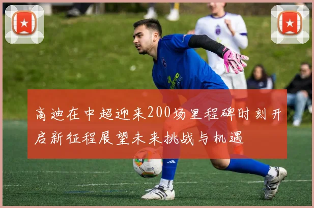 高迪在中超迎来200场里程碑时刻开启新征程展望未来挑战与机遇